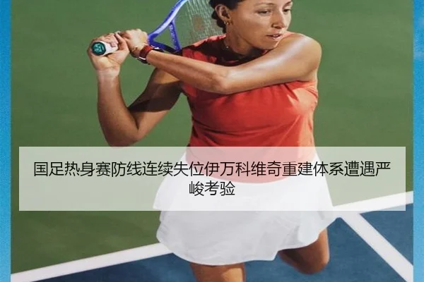 国足热身赛防线连续失位伊万科维奇重建体系遭遇严峻考验